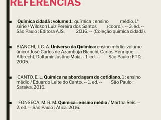 REFERÊNCIAS
■ Química cidadã : volume 1 : química : ensino médio, 1ª
série / Wildson Luiz Pereira dos Santos (coord.). -- 3. ed. --
São Paulo : Editora AJS, 2016. -- (Coleção química cidadã).
■ BIANCHI, J. C. A. Universo da Química: ensino médio: volume
único/ José Carlos de Azambuja Bianchi, Carlos Henrique
Albrecht, Daltamir Justino Maia. - 1. ed. -- São Paulo : FTD,
2005.
■ CANTO, E. L. Química na abordagem do cotidiano, 1 : ensino
médio / Eduardo Leite do Canto. -- 1. ed. -- São Paulo :
Saraiva, 2016.
■ FONSECA, M. R. M. Química : ensino médio / Martha Reis. --
2. ed. -- São Paulo : Ática, 2016.
 
