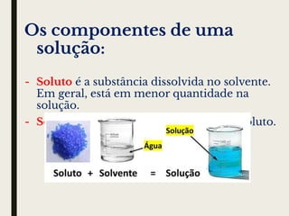 Os componentes de uma
solução:
- Soluto é a substância dissolvida no solvente.
Em geral, está em menor quantidade na
solução.
- Solvente é a substância que dissolve o soluto.
 