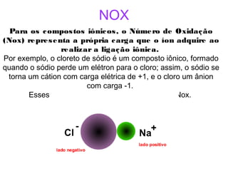 NOX
Para os compostos iônicos, o Número de Oxidação
(Nox) representa a própria carga que o íon adquire ao
realizar a ligação iônica. 
Por exemplo, o cloreto de sódio é um composto iônico, formado
quando o sódio perde um elétron para o cloro; assim, o sódio se
torna um cátion com carga elétrica de +1, e o cloro um ânion
com carga -1.
Esses valores constituem seus respectivos Nox.
 