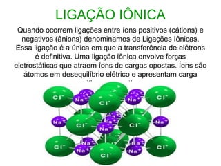 LIGAÇÃO IÔNICA
Quando ocorrem ligações entre íons positivos (cátions) e
negativos (ânions) denominamos de Ligações Iônicas.
Essa ligação é a única em que a transferência de elétrons
é definitiva. Uma ligação iônica envolve forças
eletrostáticas que atraem íons de cargas opostas. Íons são
átomos em desequilíbrio elétrico e apresentam carga
positiva ou negativa. 
 