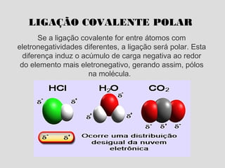 LIGAÇÃO COVALENTE POLAR
Se a ligação covalente for entre átomos com
eletronegatividades diferentes, a ligação será polar. Esta
diferença induz o acúmulo de carga negativa ao redor
do elemento mais eletronegativo, gerando assim, pólos
na molécula. 
 