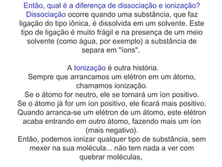 Então, qual é a diferença de dissociação e ionização?
Dissociação ocorre quando uma substância, que faz
ligação do tipo iônica, é dissolvida em um solvente. Este
tipo de ligação é muito frágil e na presença de um meio
solvente (como água, por exemplo) a substância de
separa em "íons". 
A Ionização é outra história.
Sempre que arrancamos um elétron em um átomo,
chamamos ionização.
Se o átomo for neutro, ele se tornará um íon positivo.
Se o átomo já for um íon positivo, ele ficará mais positivo.
Quando arranca-se um elétron de um átomo, este elétron
acaba entrando em outro átomo, fazendo mais um íon
(mais negativo).
Então, podemos ionizar qualquer tipo de substância, sem
mexer na sua molécula... não tem nada a ver com
quebrar moléculas,
 