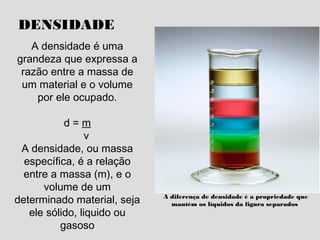 DENSIDADE
A densidade é uma
grandeza que expressa a
razão entre a massa de
um material e o volume
por ele ocupado.
d = m
v
A densidade, ou massa
específica, é a relação
entre a massa (m), e o
volume de um
determinado material, seja
ele sólido, liquido ou
gasoso
A diferença de densidade é a propriedade que
mantém os líquidos da figura separados
 