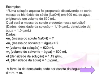 Exemplos:
1°Uma solução aquosa foi preparada dissolvendo-se certa
massa de hidróxido de sódio (NaOH) em 600 mL de água,
originando um volume de 620 mL.
Qual será a massa do soluto presente nessa solução?
(Dados: densidade da solução = 1,19 g/mL; densidade da
água = 1,0 g/mL)
Dados:
•m1
 (massa do soluto NaOH) = ?
•m2
 (massa do solvente ─ água) = ?
•v (volume da solução) = 620 mL
•v2
 (volume do solvente – água) = 600 mL
•d (densidade da solução) = 1,19 g/mL
•d2
 (densidade da água) = 1,0 g/mL
A fórmula da densidade pode ser escrita da seguinte forma:
d = m  + m
 