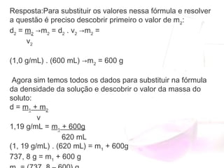Resposta:Para substituir os valores nessa fórmula e resolver
a questão é preciso descobrir primeiro o valor de m2
:
d2
 = m2
 →m2
 = d2
 . v2
 →m2
 =
  v2
(1,0 g/mL) . (600 mL) →m2
 = 600 g
       
Agora sim temos todos os dados para substituir na fórmula
da densidade da solução e descobrir o valor da massa do
soluto:
d = m1
 + m2
             v
1,19 g/mL = m1
 + 600g
                         620 mL
(1, 19 g/mL) . (620 mL) = m1
 + 600g
737, 8 g = m1
 + 600 g
 