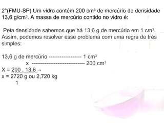 2°(FMU-SP) Um vidro contém 200 cm3
 de mercúrio de densidade
13,6 g/cm3
. A massa de mercúrio contido no vidro é:
Pela densidade sabemos que há 13,6 g de mercúrio em 1 cm3
.
Assim, podemos resolver esse problema com uma regra de três
simples:
13,6 g de mercúrio ------------------ 1 cm3
                x  ----------------------------- 200 cm3
X = 200 . 13,6 →
x = 2720 g ou 2,720 kg
         1
 