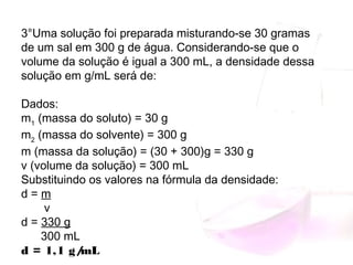 3°Uma solução foi preparada misturando-se 30 gramas
de um sal em 300 g de água. Considerando-se que o
volume da solução é igual a 300 mL, a densidade dessa
solução em g/mL será de:
Dados:
m1
 (massa do soluto) = 30 g
m2
 (massa do solvente) = 300 g
m (massa da solução) = (30 + 300)g = 330 g
v (volume da solução) = 300 mL
Substituindo os valores na fórmula da densidade:
d = m
       v
d = 330 g
      300 mL
d = 1,1 g/mL
 