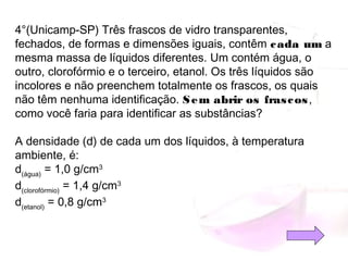4°(Unicamp-SP) Três frascos de vidro transparentes,
fechados, de formas e dimensões iguais, contêm cada um a
mesma massa de líquidos diferentes. Um contém água, o
outro, clorofórmio e o terceiro, etanol. Os três líquidos são
incolores e não preenchem totalmente os frascos, os quais
não têm nenhuma identificação. Sem abrir os frascos,
como você faria para identificar as substâncias?
A densidade (d) de cada um dos líquidos, à temperatura
ambiente, é:
d(água)
 = 1,0 g/cm3
d(clorofórmio)
 = 1,4 g/cm3
d(etanol)
 = 0,8 g/cm3
 