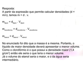 Resposta:
A partir da expressão que permite calcular densidades (d =
m/v), temos m = d . v.
mágua
 = dágua
 . Vágua
mclorofórmio
 = dclorofórmio
 . Vclorofórmio
metanol
 = detanol
 . Vetanol
No enunciado foi dito que a massa é a mesma. Portanto, o
líquido de maior densidade deverá apresentar o menor volume.
Como o clorofórmio é o que possui a densidade maior (1,4
g/cm3
) então ele seria o que teria o menor volume.
Já o volume do etanol seria o maior, e o da água seria
intermediário.
 