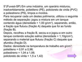 5°(Fuvest-SP) Em uma indústria, um operário misturou,
inadvertidamente, polietileno (PE), policloreto de vinila (PVC)
e poliestireno (PS), limpos e moídos.
Para recuperar cada um destes polímeros, utilizou o seguinte
método de separação: jogou a mistura em um tanque
contendo água (densidade = 1,00 g/cm3
), separando, então,
a fração que flutuou (fração A) daquela que foi ao fundo
(fração B).
Depois, recolheu a fração B, secou-a e jogou-a em outro
tanque contendo solução salina (densidade = 1,10g/cm3
),
separando o material que flutuou (fração C) daquele que
afundou (fração D).
Dados: densidade na temperatura de trabalho em g/cm3
:
polietileno = 0,91 a 0,98;
poliestireno = 1,04 a 1,06;
policloreto de vinila = 1,5 a 1,42)
 