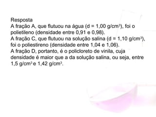 Resposta
A fração A, que flutuou na água (d = 1,00 g/cm3
), foi o
polietileno (densidade entre 0,91 e 0,98).
A fração C, que flutuou na solução salina (d = 1,10 g/cm3
),
foi o poliestireno (densidade entre 1,04 e 1,06).
A fração D, portanto, é o policloreto de vinila, cuja
densidade é maior que a da solução salina, ou seja, entre
1,5 g/cm3 
e 1,42 g/cm3
.
 