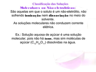      Classificação das Soluções
Moleculares ou Não-eletrolíticas:
São aquelas em que o soluto é um não-eletrólito, não
sofrendo ionização nem dissociação no meio do
solvente.
As soluções moleculares não conduzem corrente
elétrica.
Ex.: Solução aquosa de açúcar é uma solução
molecular, pois não há íons, mas sim moléculas de
açúcar (C12
H22
O11
) dissolvidas na água.
 
