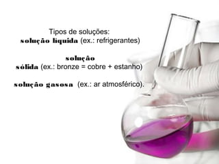 Tipos de soluções: 
solução líquida (ex.: refrigerantes)
solução
sólida (ex.: bronze = cobre + estanho)
solução gasosa  (ex.: ar atmosférico).
 