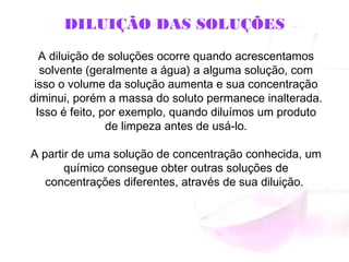 DILUIÇÃO DAS SOLUÇÕES
A diluição de soluções ocorre quando acrescentamos
solvente (geralmente a água) a alguma solução, com
isso o volume da solução aumenta e sua concentração
diminui, porém a massa do soluto permanece inalterada.
Isso é feito, por exemplo, quando diluímos um produto
de limpeza antes de usá-lo.
A partir de uma solução de concentração conhecida, um
químico consegue obter outras soluções de
concentrações diferentes, através de sua diluição.
 