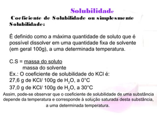 Solubilidade
 Coeficiente de Solubilidade ou simplesmente
Solubilidade:
 
É definido como a máxima quantidade de soluto que é
possível dissolver em uma quantidade fixa de solvente
(em geral 100g), a uma determinada temperatura.
 
C.S = massa do soluto
massa do solvente
Ex.: O coeficiente de solubilidade do KCl é:
27,6 g de KCl/ 100g de H2
O, a 0°C
37,0 g de KCl/ 100g de H2
O, a 30°C
Assim, pode-se observar que o coeficiente de solubilidade de uma substância
depende da temperatura e corresponde à solução saturada desta substância,
a uma determinada temperatura.
 