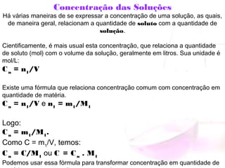 Concentração das Soluções
Há várias maneiras de se expressar a concentração de uma solução, as quais,
de maneira geral, relacionam a quantidade de soluto com a quantidade de
solução.
Cientificamente, é mais usual esta concentração, que relaciona a quantidade
de soluto (mol) com o volume da solução, geralmente em litros. Sua unidade é
mol/L:
Cn
 = n1
/V
Existe uma fórmula que relaciona concentração comum com concentração em
quantidade de matéria.
Cn
 = n1
/V e n1
 = m1
/M1
Logo:
Cn
 = m1
/M1
.
Como C = m1
/V, temos:
Cn
 = C/M1
 ou C = Cn
 . M1
Podemos usar essa fórmula para transformar concentração em quantidade de
 