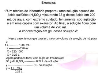 Exemplos:
1°Um técnico de laboratório preparou uma solução aquosa de
ácido sulfúrico (H2
SO4
) misturando 33 g desse ácido em 200
mL de água, com extremo cuidado, lentamente, sob agitação
e em uma capela com exaustor. Ao final, a solução ficou com
um volume de 220 mL.
A concentração em g/L dessa solução é:
Nesse caso, temos que passar o valor do volume da solução de mL para
L:
1 L ---------- 1000 mL
 X ------------220 mL
X = 220/1000
X = 0,22 L
Agora podemos fazer uma regra de três básica:
33 g de H2
SO4
 ------------ 0,22 L de solução
y ---------------------------- 1 L de solução
y = 1 L . 33 g
      0,22 L
 