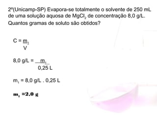 2º(Unicamp-SP) Evapora-se totalmente o solvente de 250 mL
de uma solução aquosa de MgCl2
 de concentração 8,0 g/L.
Quantos gramas de soluto são obtidos?
C = m1
       V
8,0 g/L = __m1__
                 0,25 L
m1
 = 8,0 g/L . 0,25 L
m1
 =2,0 g
 