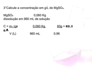 3°Calcule a concentração em g/L de MgSO₄.
 
MgSO₄ 0,060 Kg
dissolução em 960 mL de solução
 
C = m₁ (g) 0,060 Kg 60g = 62,5
g/L
V (L) 960 mL 0,96
 