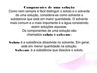 Componentes de uma solução
Como nem sempre é fácil distinguir o soluto e o solvente
de uma solução, considera-se como solvente a
substancia que está em maior quantidade. O solvente
mais comum e o mais importante é a água consistindo
assim soluções aquosas
Os componentes de uma solução são
chamados soluto e solvente:
Soluto é a substância dissolvida no solvente. Em geral,
está em menor quantidade na solução.
Solvente é a substância que dissolve o soluto.
 