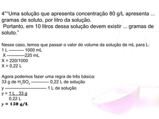 4°“Uma solução que apresenta concentração 80 g/L apresenta ...
gramas de soluto, por litro da solução.
Portanto, em 10 litros dessa solução devem existir ... gramas de
soluto.”
Nesse caso, temos que passar o valor do volume da solução de mL para L:
1 L ---------- 1000 mL
 X ------------220 mL
X = 220/1000
X = 0,22 L
Agora podemos fazer uma regra de três básica:
33 g de H2
SO4
 ------------ 0,22 L de solução
y ---------------------------- 1 L de solução
y = 1 L . 33 g
      0,22 L
y = 150 g/L
 