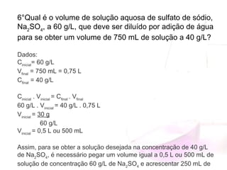6°Qual é o volume de solução aquosa de sulfato de sódio,
Na2
SO4
, a 60 g/L, que deve ser diluído por adição de água
para se obter um volume de 750 mL de solução a 40 g/L?
Dados:
Cinicial
= 60 g/L
Vfinal
 = 750 mL = 0,75 L
Cfinal
 = 40 g/L
 
Cinicial
 . Vinicial 
= Cfinal 
. Vfinal
60 g/L . Vinicial 
= 40 g/L . 0,75 L
Vinicial 
= 30 g
             60 g/L
Vinicial 
= 0,5 L ou 500 mL
Assim, para se obter a solução desejada na concentração de 40 g/L
de Na2
SO4
, é necessário pegar um volume igual a 0,5 L ou 500 mL de
solução de concentração 60 g/L de Na2
SO4
 e acrescentar 250 mL de
 