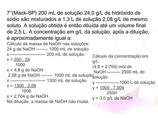 7°(Mack-SP) 200 mL de solução 24,0 g/L de hidróxido de
sódio são misturados a 1,3 L de solução 2,08 g/L de mesmo
soluto. A solução obtida é então diluída até um volume final
de 2,5 L. A concentração em g/L da solução, após a diluição,
é aproximadamente igual a:
Cálculo da massa de NaOH nas soluções:
24 g de NaOH -------- 1000 mL de solução
x ------------------------ 200 mL de solução
x = 200 . 24
       1000
x = 4,8 g de NaOH
 2,08 g de NaOH -------- 1000 mL de solução
x ------------------------ 1300 mL de solução
x = 1300 . 2,08
            1000
x = 2,704 g de NaOH
Na diluição, a massa de NaOH não muda.
Cálculo da concentração em
g/L:
(4,8 + 2,704) mol de
NaOH --------- 2500 mL de
solução
y ----------------1000 L de solução
y = 1000 . 7,504
            2500
y = 3,0 g/L de NaOH
 