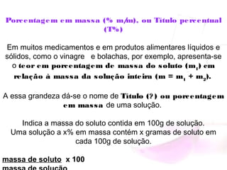 Porcentagem em massa (% m/m), ou Título percentual
(T%)
Em muitos medicamentos e em produtos alimentares líquidos e
sólidos, como o vinagre   e bolachas, por exemplo, apresenta-se
o teor em porcentagem de massa do soluto (m1
) em
relação à massa da solução inteira (m = m1
 + m2
). 
A essa grandeza dá-se o nome de Título (? ) ou porcentagem
em massa de uma solução.
Indica a massa do soluto contida em 100g de solução.
Uma solução a x% em massa contém x gramas de soluto em
cada 100g de solução.
massa de soluto x 100
 