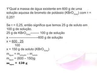 1°Qual a massa de água existente em 600 g de uma
solução aquosa de brometo de potássio (KBrO3(aq)
) com τ =
0,25?
Se τ = 0,25, então significa que temos 25 g de soluto em
100 g de solução.
25 g de KBrO3(aq)
-------- 100 g de solução
x ---------------------------600 g de solução
x = 600 . 25
         100
x = 150 g de soluto (KBrO3(aq)
)
mágua
 = msolução
 – msoluto
mágua
 = (600 – 150)g
mágua
 = 450 g
 