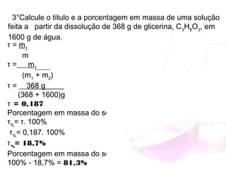 τ = m1
       m
τ =___m1______
       (m1
 + m2
)
τ = __368 g_____  
     (368 + 1600)g
= 0,187τ
Porcentagem em massa do soluto:
τ%
= τ. 100%   
 τ%
= 0,187. 100% 
τ%
= 18,7%    
Porcentagem em massa do solvente:
100% - 18,7% = 81,3%
3°Calcule o título e a porcentagem em massa de uma solução
feita a partir da dissolução de 368 g de glicerina, C3
H8
O3
, em
1600 g de água.
 