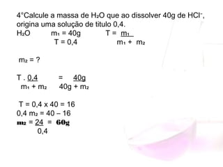 4°Calcule a massa de H₂O que ao dissolver 40g de HCl⁻,
origina uma solução de titulo 0,4.
H₂O m₁ = 40g T = m₁
T = 0,4 m₁ + m₂
m₂ = ?
T . 0,4 = 40g
m₁ + m₂ 40g + m₂
T = 0,4 x 40 = 16
0,4 m₂ = 40 – 16
m₂ = 24 = 60g
0,4
 