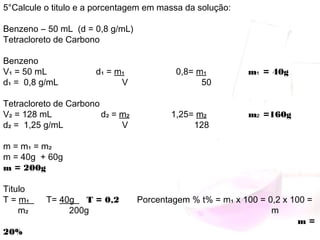 5°Calcule o titulo e a porcentagem em massa da solução:
 
Benzeno ― 50 mL (d = 0,8 g/mL)
Tetracloreto de Carbono
 
Benzeno
V₁ = 50 mL d₁ = m₁ 0,8= m₁ m₁ = 40g
d₁ = 0,8 g/mL V 50
 
Tetracloreto de Carbono
V₂ = 128 mL d₂ = m₂ 1,25= m₂ m₂ =160g
d₂ = 1,25 g/mL V 128
 
m = m₁ = m₂
m = 40g + 60g
m = 200g
 
Titulo
T = m₁ T= 40g T = 0,2 Porcentagem % t% = m₁ x 100 = 0,2 x 100 =
m₂ 200g m
  m =
20%
 