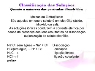Classificação das Soluções
Quanto a natureza das partículas dissolvidas:
 
Iônicas ou Eletrolíticas:
São aquelas em que o soluto é um eletrólito (ácido,
hidróxido ou sal).
As soluções iônicas conduzem a corrente elétrica por
causa da presença dos íons resultantes da dissociação
ou ionização do soluto eletrólito.
Na+
Cl –
(em água) → Na+
+ Cl-
Dissociação
HCl (em água) → H+
+ Cl-
Ionização
NaCl → ligação iônica
HCl → l ligação covalente
polar
 