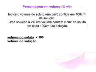 Porcentagem em volume (% v/v)
Indica o volume do soluto (em cm3
) contida em 100cm3
de solução.
Uma solução a x% em volume contém x cm3
de soluto
em cada 100cm3
de solução.
volume do soluto x 100
volume do solução
 
