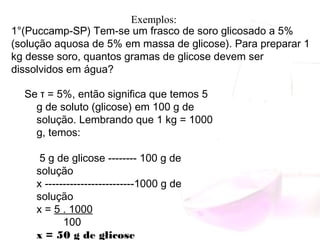 1°(Puccamp-SP) Tem-se um frasco de soro glicosado a 5%
(solução aquosa de 5% em massa de glicose). Para preparar 1
kg desse soro, quantos gramas de glicose devem ser
dissolvidos em água?
Se τ = 5%, então significa que temos 5
g de soluto (glicose) em 100 g de
solução. Lembrando que 1 kg = 1000
g, temos:
5 g de glicose -------- 100 g de
solução
x -------------------------1000 g de
solução
x = 5 . 1000
         100
x = 50 g de glicose
Exemplos:
 