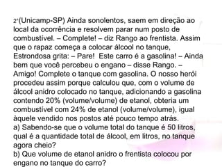 2°(Unicamp-SP) Ainda sonolentos, saem em direção ao
local da ocorrência e resolvem parar num posto de
combustível. – Complete! – diz Rango ao frentista. Assim
que o rapaz começa a colocar álcool no tanque,
Estrondosa grita: – Pare!  Este carro é a gasolina! – Ainda
bem que você percebeu o engano – disse Rango. –
Amigo! Complete o tanque com gasolina. O nosso herói
procedeu assim porque calculou que, com o volume de
álcool anidro colocado no tanque, adicionando a gasolina
contendo 20% (volume/volume) de etanol, obteria um
combustível com 24% de etanol (volume/volume), igual
àquele vendido nos postos até pouco tempo atrás.
a) Sabendo-se que o volume total do tanque é 50 litros,
qual é a quantidade total de álcool, em litros, no tanque
agora cheio?
b) Que volume de etanol anidro o frentista colocou por
engano no tanque do carro?
 