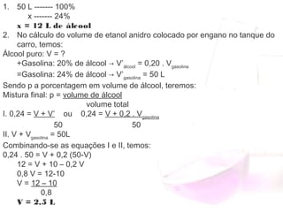 1. 50 L ------- 100%
     x ------- 24%
x = 12 L de álcool
2. No cálculo do volume de etanol anidro colocado por engano no tanque do
carro, temos:
Álcool puro: V = ?
+Gasolina: 20% de álcool → V’álcool
 = 0,20 . Vgasolina
=Gasolina: 24% de álcool → V’gasolina
 = 50 L
Sendo p a porcentagem em volume de álcool, teremos:
Mistura final: p = volume de álcool
                                volume total
I. 0,24 = V + V’    ou    0,24 = V + 0,2 . Vgasolina
                 50                                50
II. V + Vgasolina
 = 50L
Combinando-se as equações I e II, temos:
0,24 . 50 = V + 0,2 (50-V)
12 = V + 10 – 0,2 V
0,8 V = 12-10
V = 12 – 10
           0,8
V = 2,5 L
 