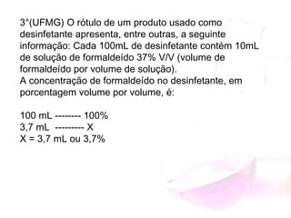 3°(UFMG) O rótulo de um produto usado como
desinfetante apresenta, entre outras, a seguinte
informação: Cada 100mL de desinfetante contém 10mL
de solução de formaldeído 37% V/V (volume de
formaldeído por volume de solução).
A concentração de formaldeído no desinfetante, em
porcentagem volume por volume, é:
100 mL -------- 100%
3,7 mL --------- X
X = 3,7 mL ou 3,7%
 