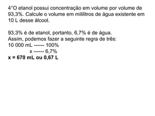 4°O etanol possui concentração em volume por volume de
93,3%. Calcule o volume em mililitros de água existente em
10 L desse álcool.
93,3% é de etanol, portanto, 6,7% é de água.
Assim, podemos fazer a seguinte regra de três:
10 000 mL ------ 100%
x ------ 6,7%
x = 670 mL ou 0,67 L
 