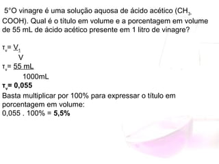 5°O vinagre é uma solução aquosa de ácido acético (CH3­
COOH). Qual é o título em volume e a porcentagem em volume
de 55 mL de ácido acético presente em 1 litro de vinagre?
τv
= V1
V
τv
= 55 mL
1000mL
τv
= 0,055
Basta multiplicar por 100% para expressar o título em
porcentagem em volume:
0,055 . 100% = 5,5%
 