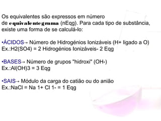 Os equivalentes são expressos em número
de equivalentegrama (nEqg). Para cada tipo de substância,
existe uma forma de se calculá-lo:
•ÁCIDOS→ Número de Hidrogénios Ionizáveis (H+ ligado a O)
Ex.:H2(SO4) = 2 Hidrogénios Ionizáveis- 2 Eqg
•BASES→ Número de grupos "hidroxi" (OH-)
Ex.:Al(OH)3 = 3 Eqg
•SAIS→ Módulo da carga do catião ou do anião
Ex.:NaCl = Na 1+ Cl 1- = 1 Eqg
 
