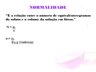 NORMALIDADE
“É a relação entre o número de equivalentes-gramas
do soluto e o volume da solução em litros.”
N = e₁
V
e₁= n₁
Eq.g (Valência)
 