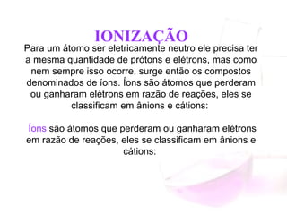 Para um átomo ser eletricamente neutro ele precisa ter
a mesma quantidade de prótons e elétrons, mas como
nem sempre isso ocorre, surge então os compostos
denominados de íons. Íons são átomos que perderam
ou ganharam elétrons em razão de reações, eles se
classificam em ânions e cátions: 
 Íons são átomos que perderam ou ganharam elétrons
em razão de reações, eles se classificam em ânions e
cátions:
IONIZAÇÃO
 
