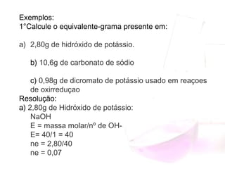Exemplos:
1°Calcule o equivalente-grama presente em:
a) 2,80g de hidróxido de potássio.
b) 10,6g de carbonato de sódio
c) 0,98g de dicromato de potássio usado em reaçoes
de oxirreduçao
Resolução:
a) 2,80g de Hidróxido de potássio:
NaOH
E = massa molar/nº de OH-
E= 40/1 = 40
ne = 2,80/40 
ne = 0,07
 