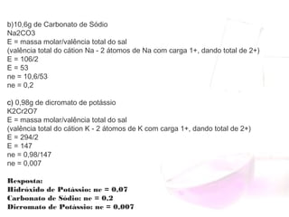 b)10,6g de Carbonato de Sódio
Na2CO3
E = massa molar/valência total do sal
(valência total do cátion Na - 2 átomos de Na com carga 1+, dando total de 2+) 
E = 106/2
E = 53
ne = 10,6/53
ne = 0,2
c) 0,98g de dicromato de potássio
K2Cr2O7
E = massa molar/valência total do sal
(valência total do cátion K - 2 átomos de K com carga 1+, dando total de 2+)
E = 294/2
E = 147
ne = 0,98/147
ne = 0,007
Resposta:
Hidróxido de Potássio: ne = 0,07
Carbonato de Sódio: ne = 0,2
Dicromato de Potássio: ne = 0,007
 