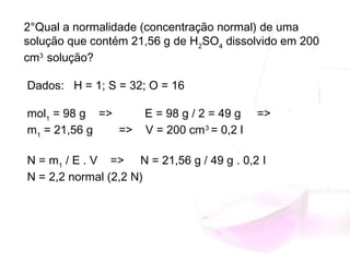 2°Qual a normalidade (concentração normal) de uma
solução que contém 21,56 g de H2
SO4
dissolvido em 200
cm3 
solução?
 Dados:   H = 1; S = 32; O = 16
 mol1
= 98 g    =>       E = 98 g / 2 = 49 g     =>     
m1
= 21,56 g        =>    V = 200 cm3
= 0,2 l
 N = m1
/ E . V    =>     N = 21,56 g / 49 g . 0,2 l     
N = 2,2 normal (2,2 N)
 
