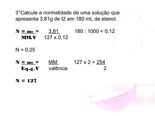 3°Calcule a normalidade de uma solução que
apresenta 3,81g de I2 em 180 mL de etanol.
N = m₁ = 3,81 180 : 1000 = 0,12
MM.V 127 x 0,12
 
N = 0,25
N = m₁ = MM 127 x 2 = 254
Eq.g.V valência 2
 
N = 127
 