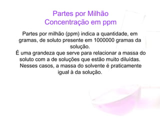 Partes por Milhão
Concentração em ppm
Partes por milhão (ppm) indica a quantidade, em
gramas, de soluto presente em 1000000 gramas da
solução.
É uma grandeza que serve para relacionar a massa do
soluto com a de soluções que estão muito diluídas.
Nesses casos, a massa do solvente é praticamente
igual à da solução.
 