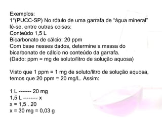 Exemplos:
1°(PUCC-SP) No rótulo de uma garrafa de “água mineral”
lê-se, entre outras coisas:
Conteúdo 1,5 L
Bicarbonato de cálcio: 20 ppm
Com base nesses dados, determine a massa do
bicarbonato de cálcio no conteúdo da garrafa.
(Dado: ppm = mg de soluto/litro de solução aquosa)
Visto que 1 ppm = 1 mg de soluto/litro de solução aquosa,
temos que 20 ppm = 20 mg/L. Assim:
1 L ------- 20 mg
1,5 L -------- x
x = 1,5 . 20
x = 30 mg = 0,03 g
 