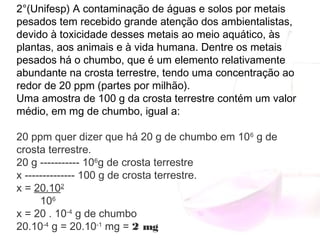 2°(Unifesp) A contaminação de águas e solos por metais
pesados tem recebido grande atenção dos ambientalistas,
devido à toxicidade desses metais ao meio aquático, às
plantas, aos animais e à vida humana. Dentre os metais
pesados há o chumbo, que é um elemento relativamente
abundante na crosta terrestre, tendo uma concentração ao
redor de 20 ppm (partes por milhão).
Uma amostra de 100 g da crosta terrestre contém um valor
médio, em mg de chumbo, igual a:
20 ppm quer dizer que há 20 g de chumbo em 106
 g de
crosta terrestre.
20 g ----------- 106
g de crosta terrestre
x -------------- 100 g de crosta terrestre.
x = 20.102
        106
x = 20 . 10-4
 g de chumbo
20.10-4
 g = 20.10-1
 mg = 2 mg
 